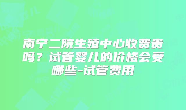 南宁二院生殖中心收费贵吗？试管婴儿的价格会受哪些-试管费用