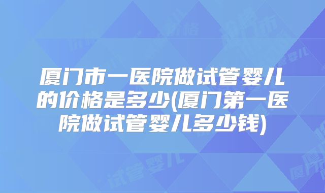 厦门市一医院做试管婴儿的价格是多少(厦门第一医院做试管婴儿多少钱)
