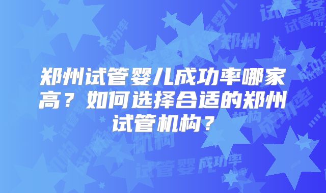 郑州试管婴儿成功率哪家高？如何选择合适的郑州试管机构？