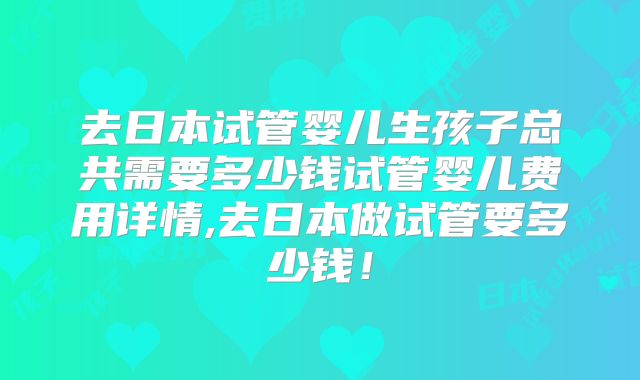 去日本试管婴儿生孩子总共需要多少钱试管婴儿费用详情,去日本做试管要多少钱！