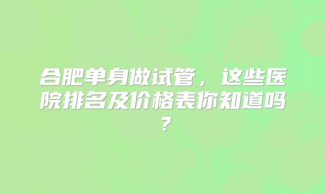 合肥单身做试管，这些医院排名及价格表你知道吗？