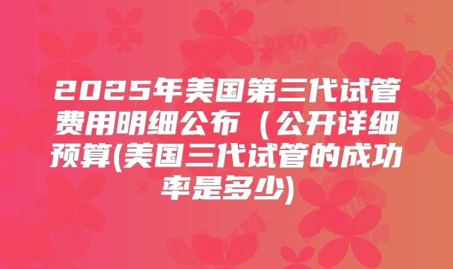 2025年美国第三代试管费用明细公布(公开详细预算(美国三代试管的成功率是多少)
