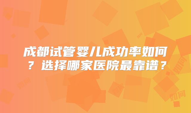 成都试管婴儿成功率如何？选择哪家医院最靠谱？