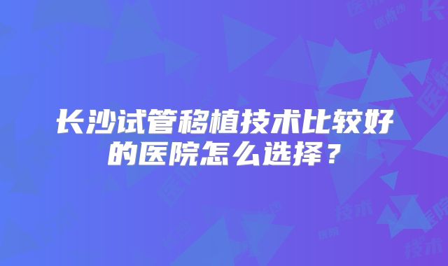 长沙试管移植技术比较好的医院怎么选择?