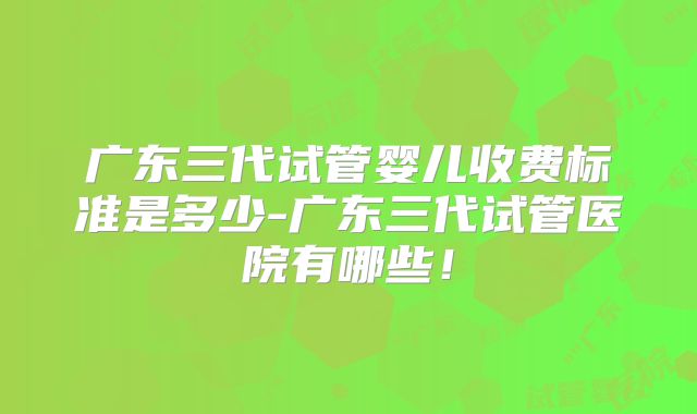 广东三代试管婴儿收费标准是多少-广东三代试管医院有哪些！