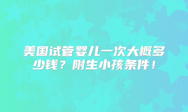 美国试管婴儿一次大概多少钱?附生小孩条件!