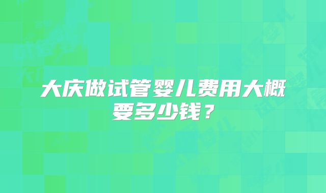 大庆做试管婴儿费用大概要多少钱？