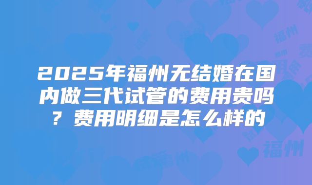 2025年福州无结婚在国内做三代试管的费用贵吗？费用明细是怎么样的