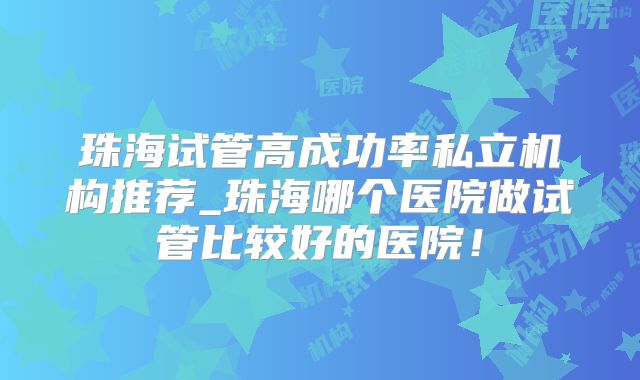 珠海试管高成功率私立机构推荐_珠海哪个医院做试管比较好的医院!