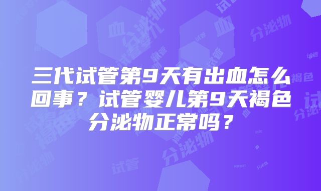 三代试管第9天有出血怎么回事？试管婴儿第9天褐色分泌物正常吗？