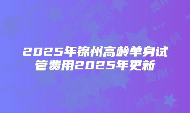 2025年锦州高龄单身试管费用2025年更新