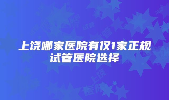 上饶哪家医院有仅1家正规试管医院选择