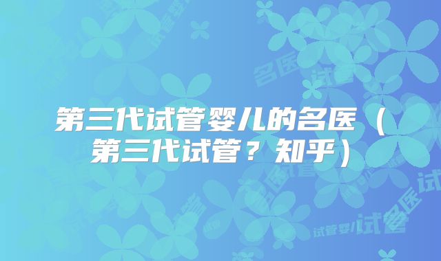 第三代试管婴儿的名医（第三代试管？知乎）