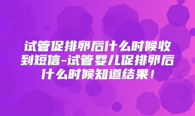 试管促排卵后什么时候收到短信-试管婴儿促排卵后什么时候知道结果！
