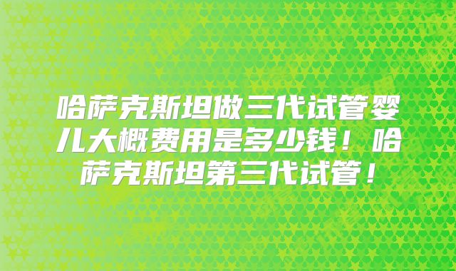 哈萨克斯坦做三代试管婴儿大概费用是多少钱!哈萨克斯坦第三代试管!
