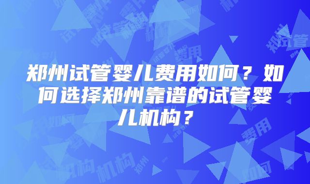 郑州试管婴儿费用如何？如何选择郑州靠谱的试管婴儿机构？
