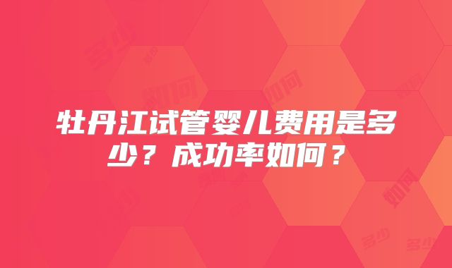 牡丹江试管婴儿费用是多少？成功率如何？