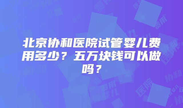 北京协和医院试管婴儿费用多少？五万块钱可以做吗？