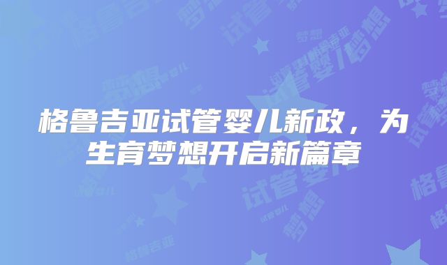 格鲁吉亚试管婴儿新政，为生育梦想开启新篇章