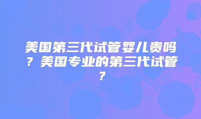 美国第三代试管婴儿贵吗？美国专业的第三代试管？