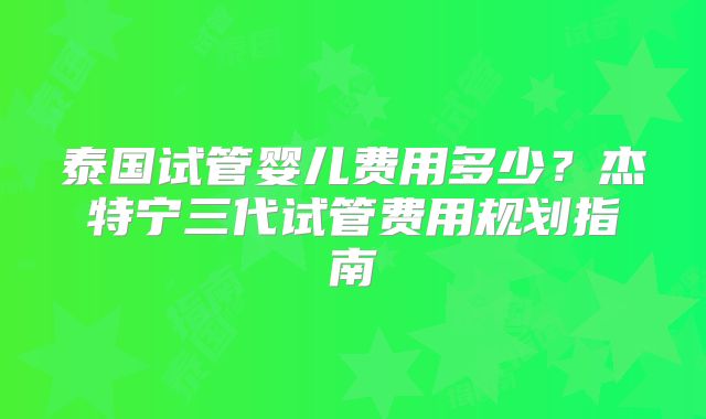 泰国试管婴儿费用多少?杰特宁三代试管费用规划指南