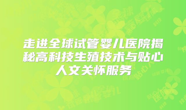 走进全球试管婴儿医院揭秘高科技生殖技术与贴心人文关怀服务