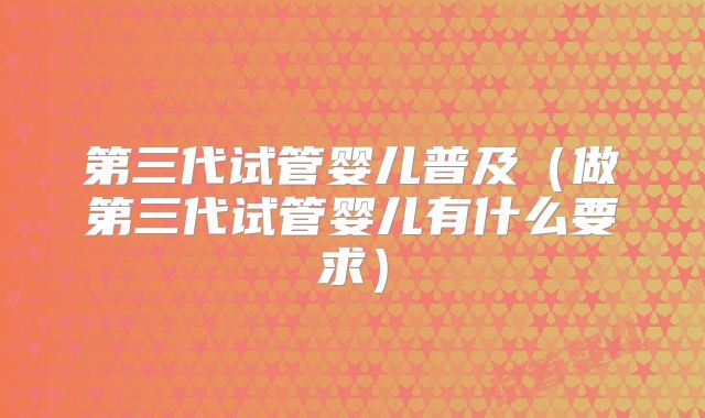 第三代试管婴儿普及(做第三代试管婴儿有什么要求)