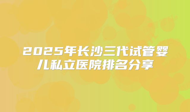 2025年长沙三代试管婴儿私立医院排名分享