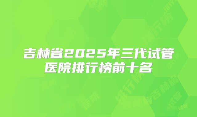 吉林省2025年三代试管医院排行榜前十名