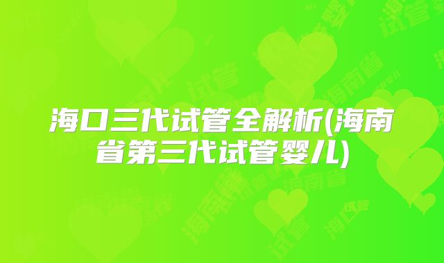 海口三代试管全解析(海南省第三代试管婴儿)