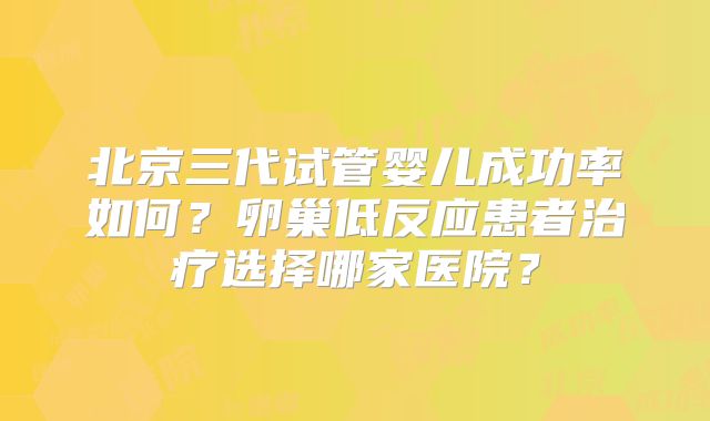 北京三代试管婴儿成功率如何？卵巢低反应患者治疗选择哪家医院？