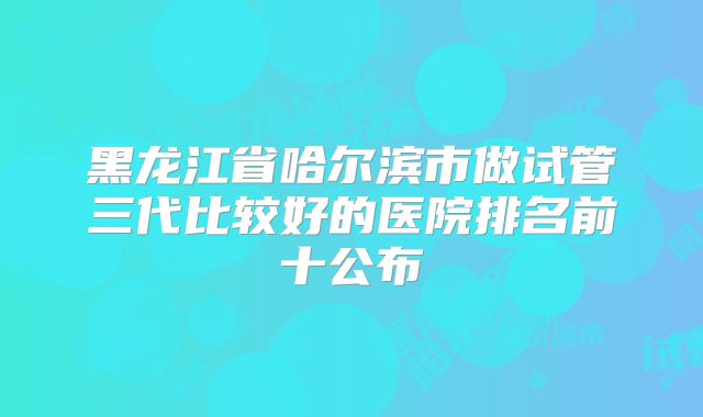黑龙江省哈尔滨市做试管三代比较好的医院排名前十公布