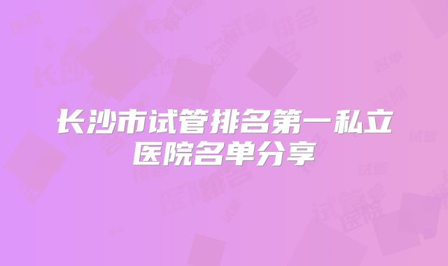 长沙市试管排名第一私立医院名单分享
