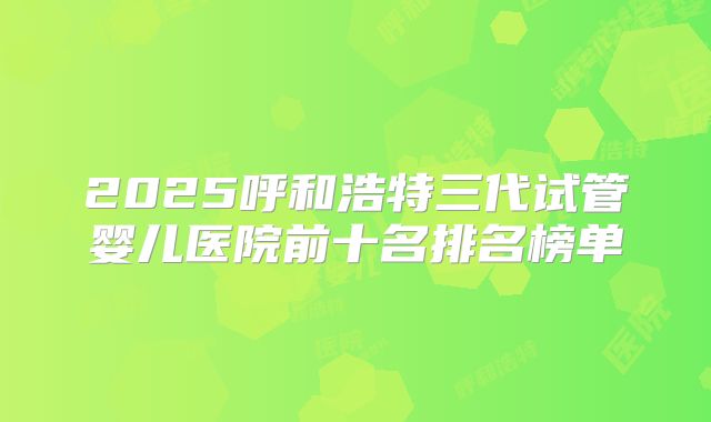 2025呼和浩特三代试管婴儿医院前十名排名榜单