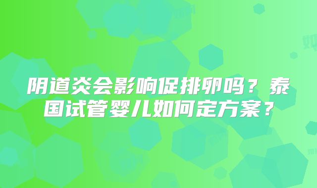 阴道炎会影响促排卵吗？泰国试管婴儿如何定方案？