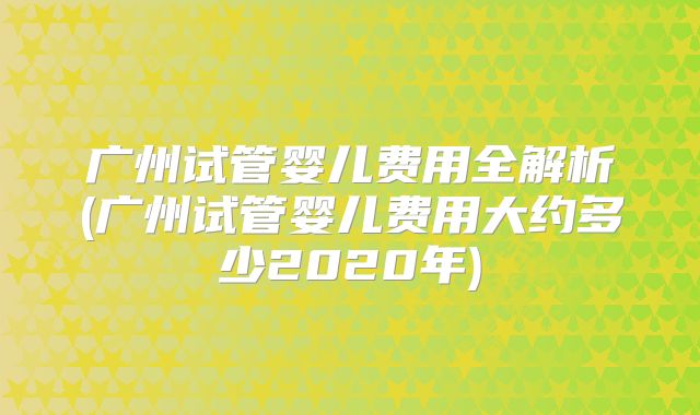 广州试管婴儿费用全解析(广州试管婴儿费用大约多少2020年)