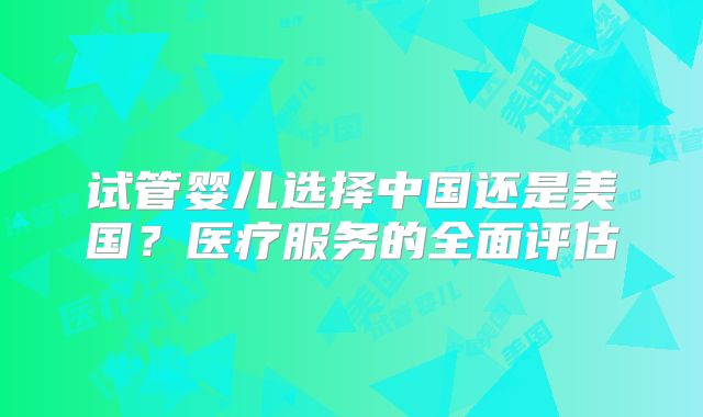 试管婴儿选择中国还是美国？医疗服务的全面评估