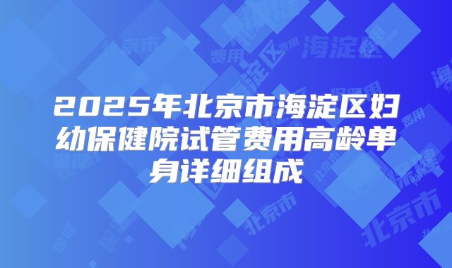 2025年北京市海淀区妇幼保健院试管费用高龄单身详细组成