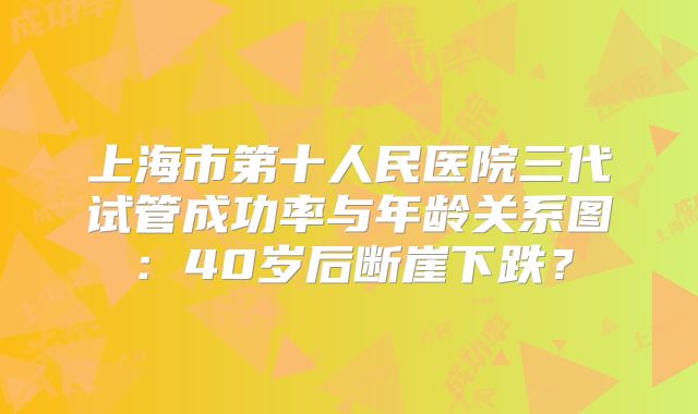 上海市第十人民医院三代试管成功率与年龄关系图：40岁后断崖下跌？