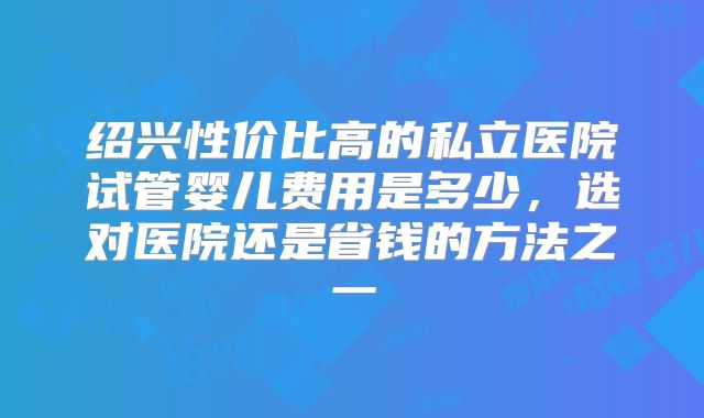绍兴性价比高的私立医院试管婴儿费用是多少，选对医院还是省钱的方法之一