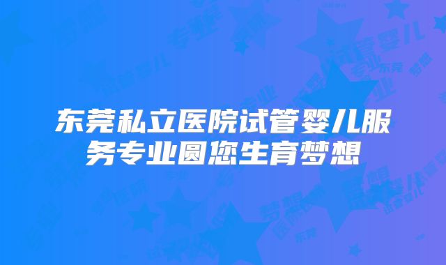 东莞私立医院试管婴儿服务专业圆您生育梦想