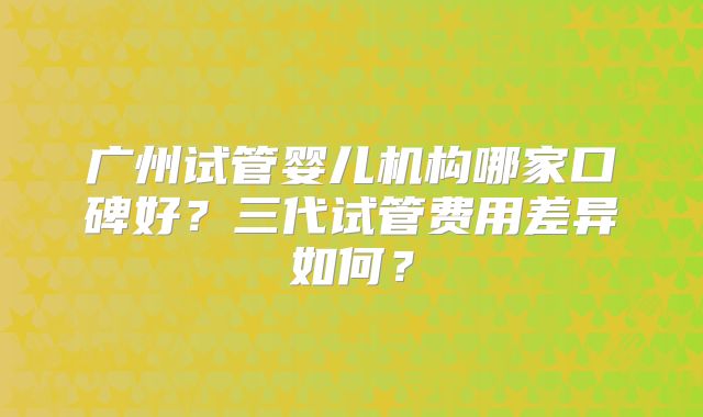 广州试管婴儿机构哪家口碑好？三代试管费用差异如何？
