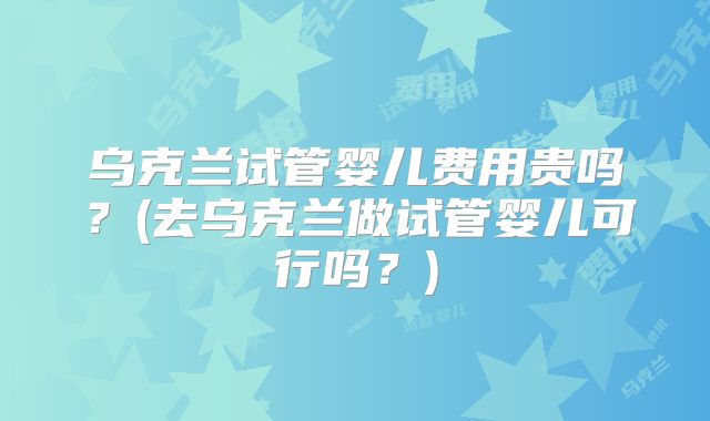 乌克兰试管婴儿费用贵吗？(去乌克兰做试管婴儿可行吗？)