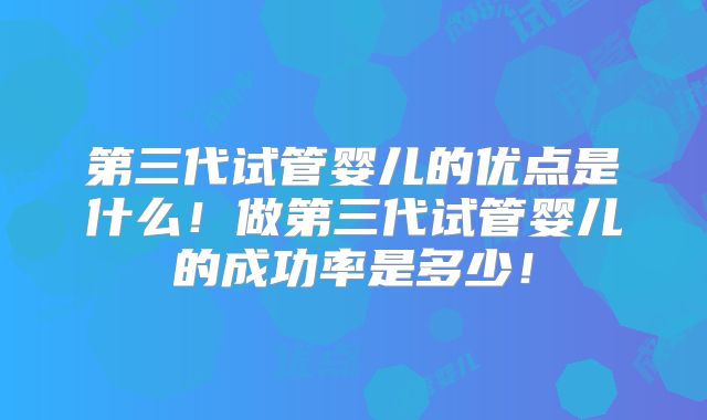 第三代试管婴儿的优点是什么!做第三代试管婴儿的成功率是多少!