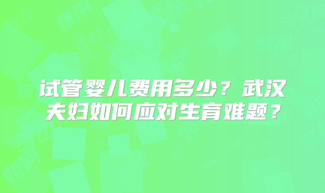 试管婴儿费用多少？武汉夫妇如何应对生育难题？