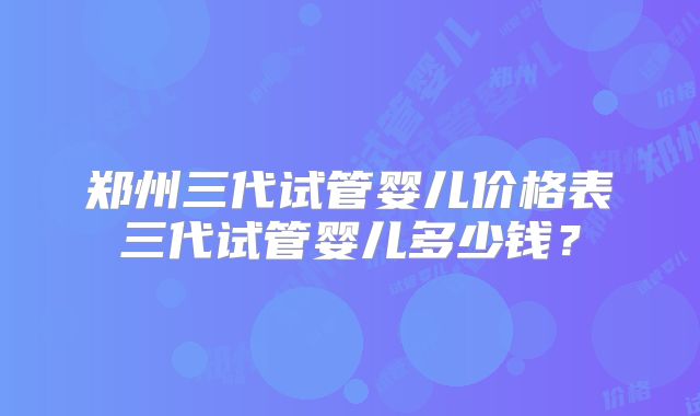 郑州三代试管婴儿价格表三代试管婴儿多少钱？