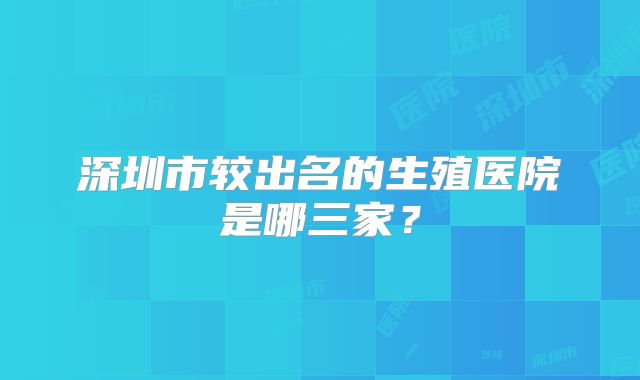 深圳市较出名的生殖医院是哪三家？