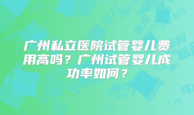 广州私立医院试管婴儿费用高吗?广州试管婴儿成功率如何?