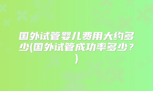 国外试管婴儿费用大约多少(国外试管成功率多少？)
