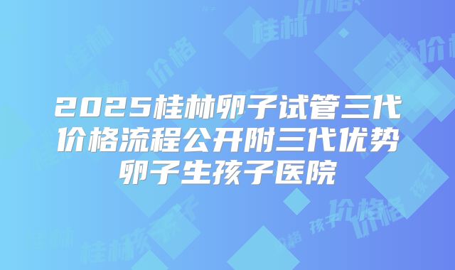 2025桂林卵子试管三代价格流程公开附三代优势卵子生孩子医院